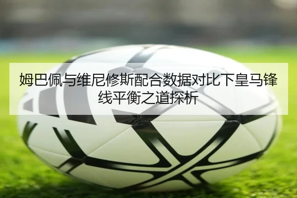 姆巴佩与维尼修斯配合数据对比下皇马锋线平衡之道探析