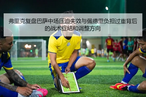 弗里克复盘巴萨中场压迫失效与佩德里负担过重背后的战术症结和调整方向